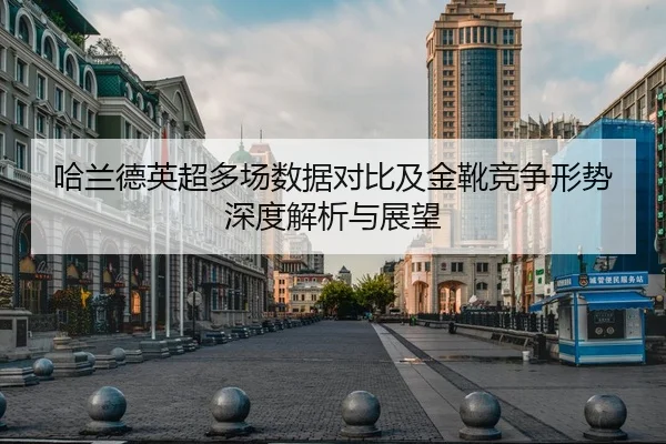 哈兰德英超多场数据对比及金靴竞争形势深度解析与展望